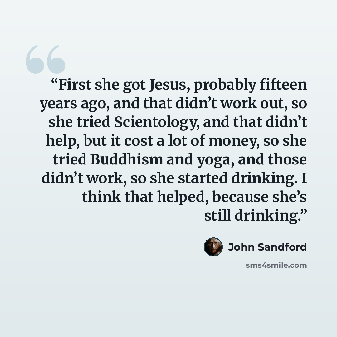 “First she got Jesus, probably fifteen years ago, and that didn’t work out, so she tried Scientology, and that didn’t help, but it cost a lot of money, so she tried Buddhism and yoga, and those didn’t work, so she started drinking. I think that helped, because she’s still drinking.” quote by John Sandford