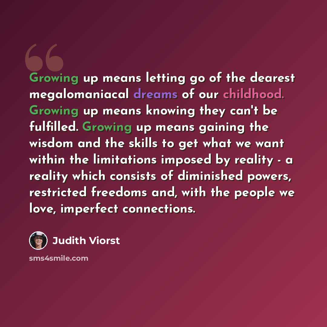 “Growing up means letting go of the dearest megalomaniacal dreams of our childhood. Growing up means knowing they can't be fulfilled. Growing up means gaining the wisdom and the skills to get what we want within the limitations imposed by reality - a reality which consists of diminished powers…” quote by Judith Viorst