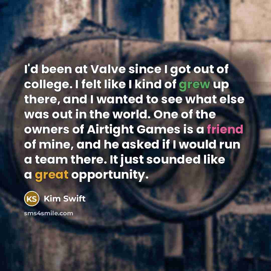 “I'd been at Valve since I got out of college. I felt like I kind of grew up there, and I wanted to see what else was out in the world. One of the owners of Airtight Games is a friend of mine, and he asked if I would run a team there. It just sounded like a great opportunity.” quote by Kim Swift