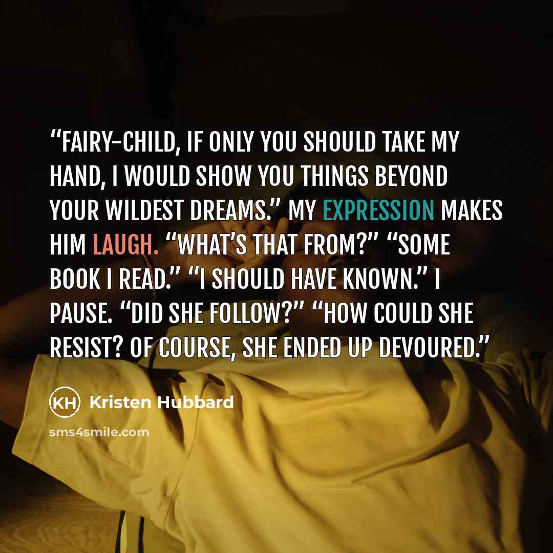 “Fairy-child, if only you should take my hand, I would show you things beyond your wildest dreams.” My expression makes him laugh. “What’s that from?” “Some book I read.” “I should have known.” I pause. “Did she follow?” “How could she resist? Of course, she ended up devoured.” quote by Kristen Hubbard