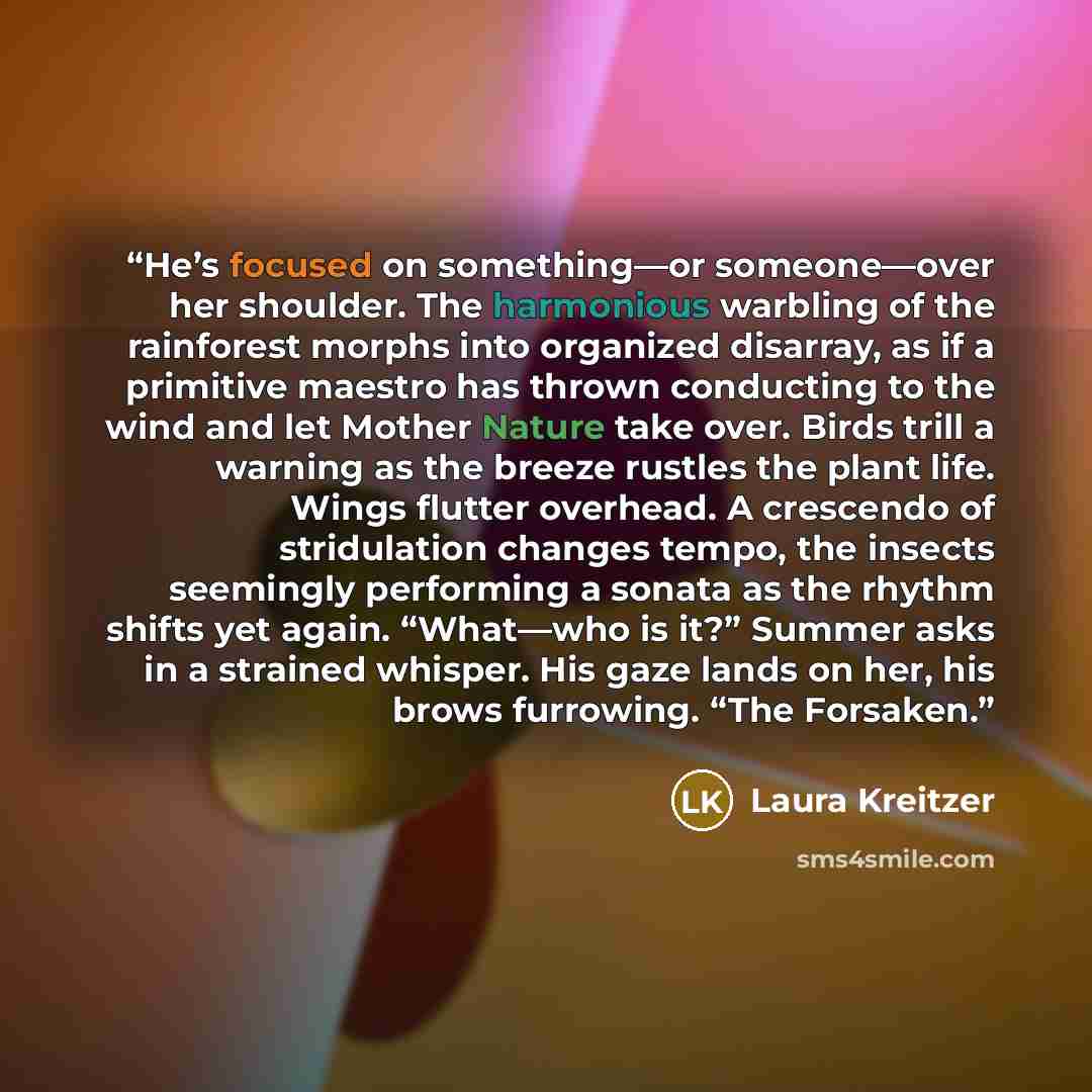 “He’s focused on something—or someone—over her shoulder. The harmonious warbling of the rainforest morphs into organized disarray, as if a primitive maestro has thrown conducting to the wind and let Mother Nature take over. Birds trill a warning as the breeze rustles the plant life. Wings flutter…” quote by Laura Kreitzer