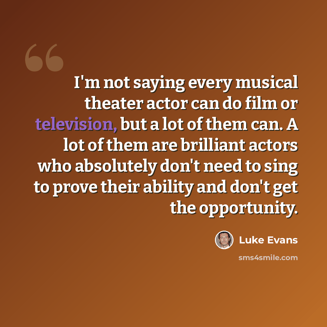 “I'm not saying every musical theater actor can do film or television, but a lot of them can. A lot of them are brilliant actors who absolutely don't need to sing to prove their ability and don't get the opportunity.” quote by Luke Evans