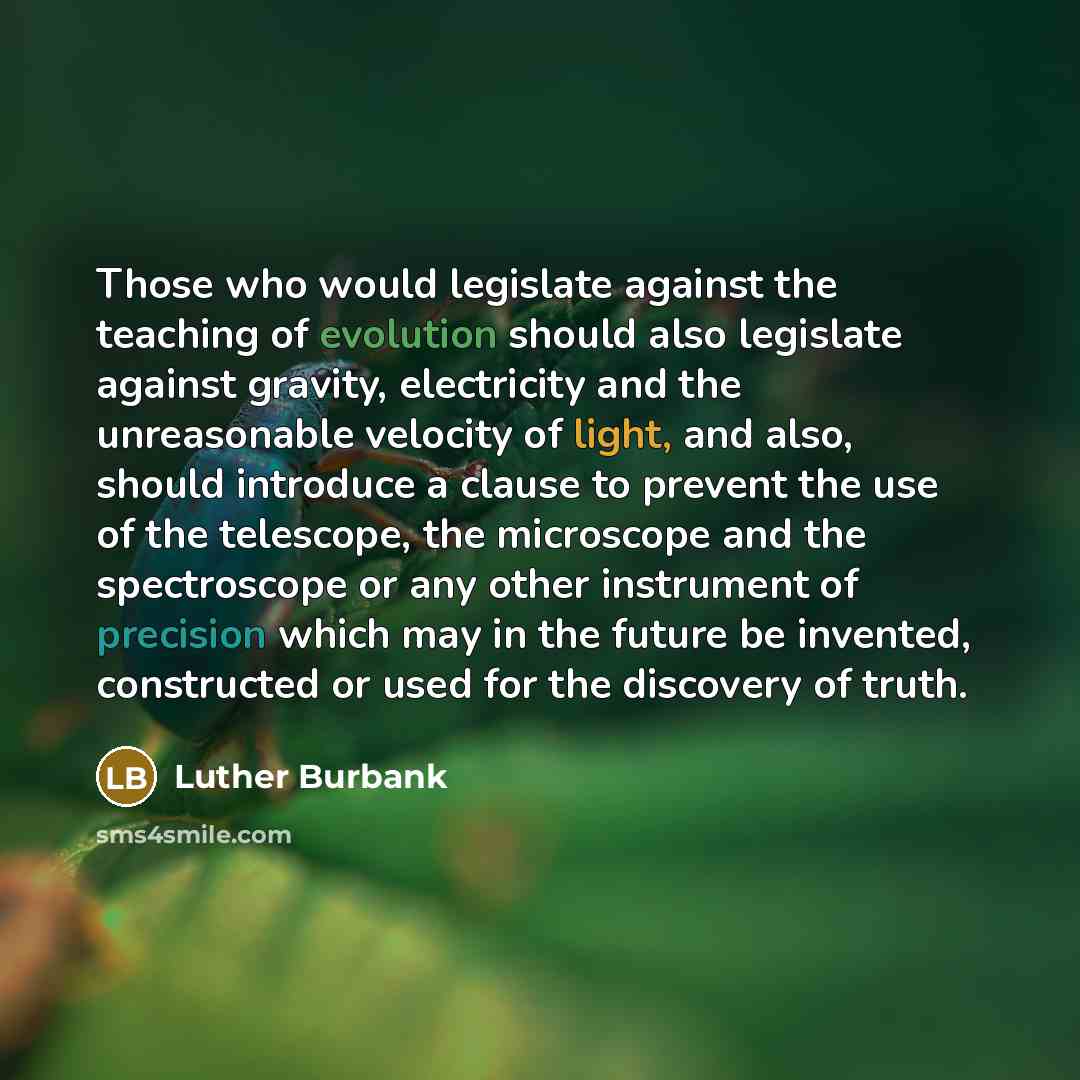 “Those who would legislate against the teaching of evolution should also legislate against gravity, electricity and the unreasonable velocity of light, and also, should introduce a clause to prevent the use of the telescope, the microscope and the spectroscope or any other instrument of precision…” quote by Luther Burbank