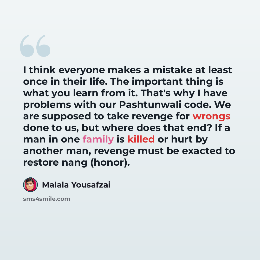 “I think everyone makes a mistake at least once in their life. The important thing is what you learn from it. That's why I have problems with our Pashtunwali code. We are supposed to take revenge for wrongs done to us, but where does that end? If a man in one family is killed or hurt by another…” quote by Malala Yousafzai