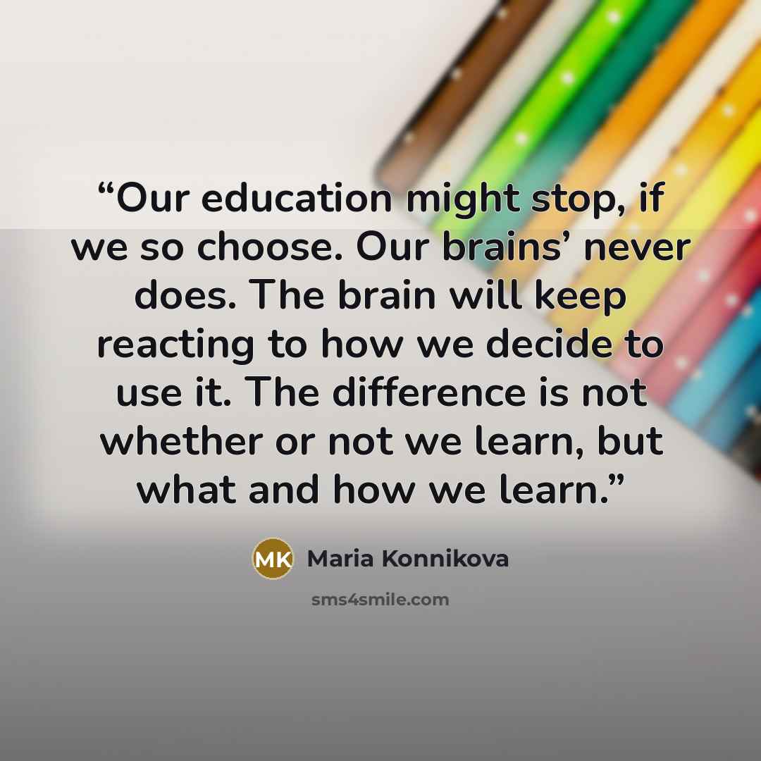“Our education might stop, if we so choose. Our brains’ never does. The brain will keep reacting to how we decide to use it. The difference is not whether or not we learn, but what and how we learn.” quote by Maria Konnikova