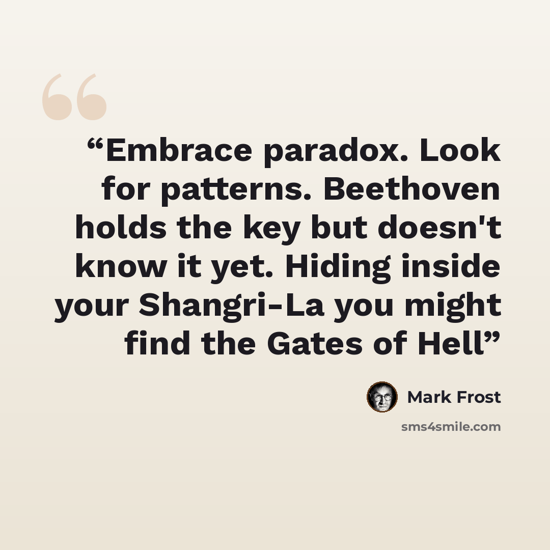 “Embrace paradox. Look for patterns. Beethoven holds the key but doesn't know it yet. Hiding inside your Shangri-La you might find the Gates of Hell” quote by Mark Frost