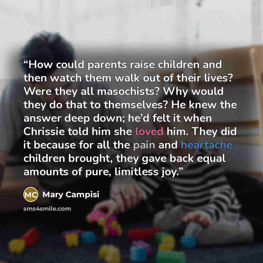 “How could parents raise children and then watch them walk out of their lives? Were they all masochists? Why would they do that to themselves? He knew the answer deep down; he’d felt it when Chrissie told him she loved him. They did it because for all the pain and heartache children brought, they…” quote by Mary Campisi