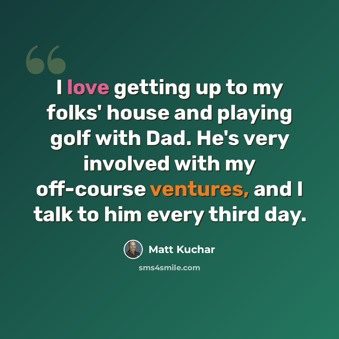 “I love getting up to my folks' house and playing golf with Dad. He's very involved with my off-course ventures, and I talk to him every third day.” quote by Matt Kuchar