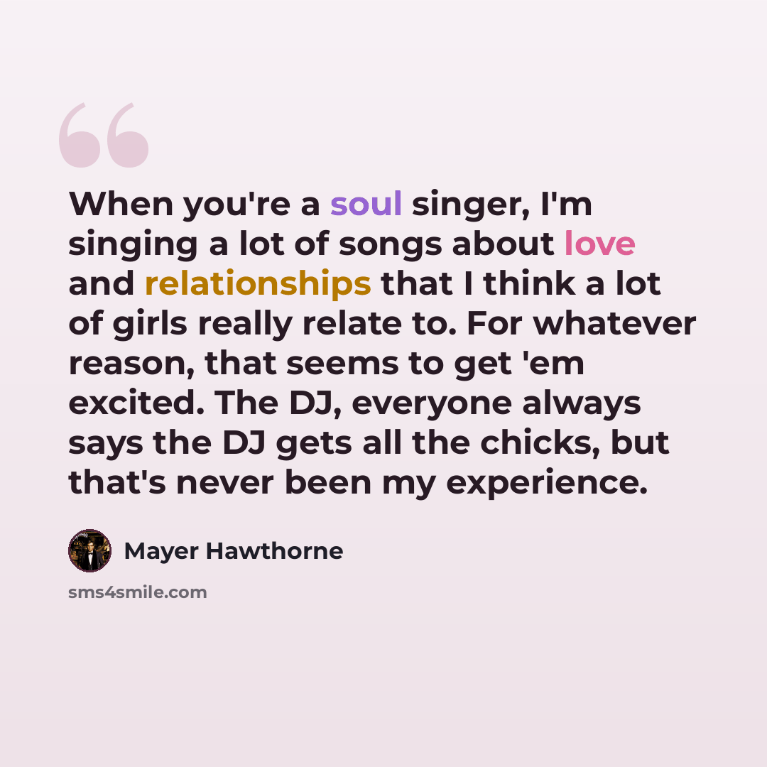 “When you're a soul singer, I'm singing a lot of songs about love and relationships that I think a lot of girls really relate to. For whatever reason, that seems to get 'em excited. The DJ, everyone always says the DJ gets all the chicks, but that's never been my experience.” quote by Mayer Hawthorne