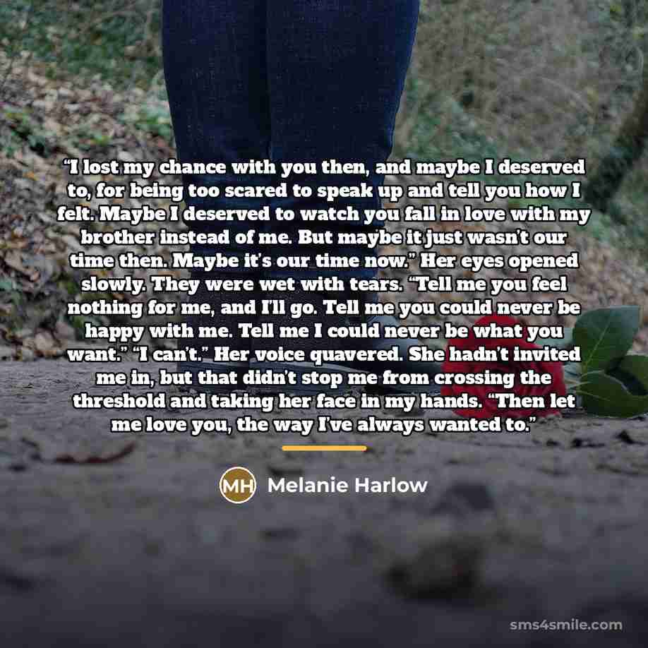 “I lost my chance with you then, and maybe I deserved to, for being too scared to speak up and tell you how I felt. Maybe I deserved to watch you fall in love with my brother instead of me. But maybe it just wasn’t our time then. Maybe it’s our time now.” Her eyes opened slowly. They were wet with…” quote by Melanie Harlow