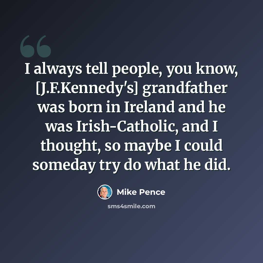 “I always tell people, you know, [J.F.Kennedy's] grandfather was born in Ireland and he was Irish-Catholic, and I thought, so maybe I could someday try do what he did.” quote by Mike Pence