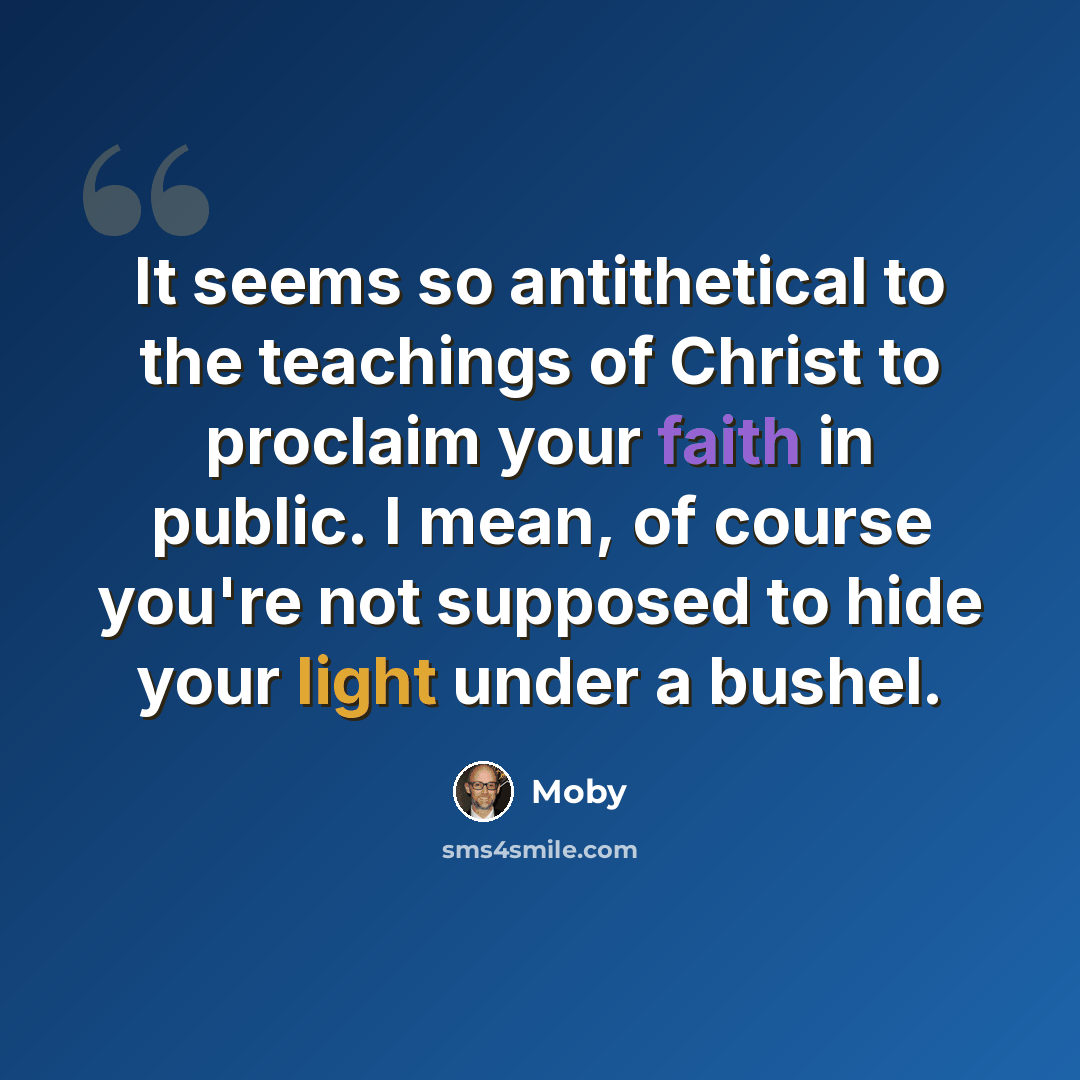 “It seems so antithetical to the teachings of Christ to proclaim your faith in public. I mean, of course you're not supposed to hide your light under a bushel.” quote by Moby