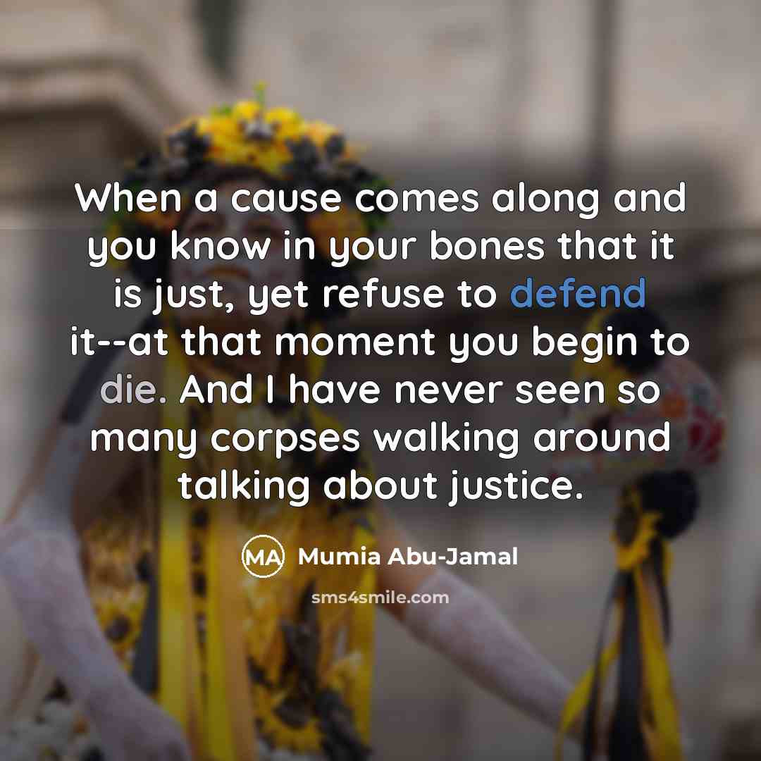 “When a cause comes along and you know in your bones that it is just, yet refuse to defend it--at that moment you begin to die. And I have never seen so many corpses walking around talking about justice.” quote by Mumia Abu-Jamal