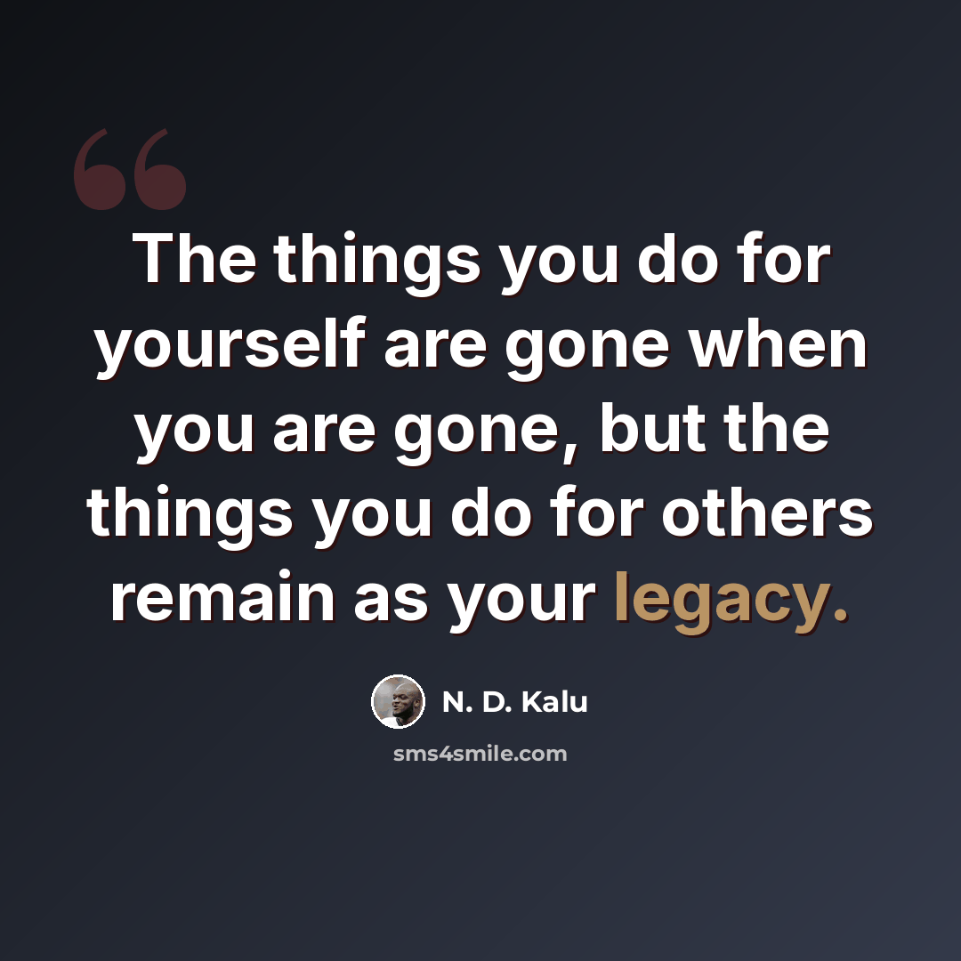 “The things you do for yourself are gone when you are gone, but the things you do for others remain as your legacy.” quote by N. D. Kalu