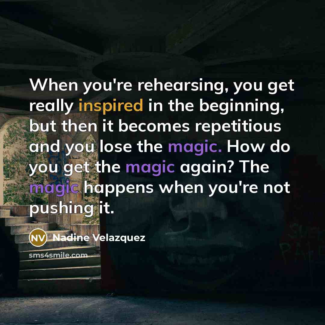 “When you're rehearsing, you get really inspired in the beginning, but then it becomes repetitious and you lose the magic. How do you get the magic again? The magic happens when you're not pushing it.” quote by Nadine Velazquez