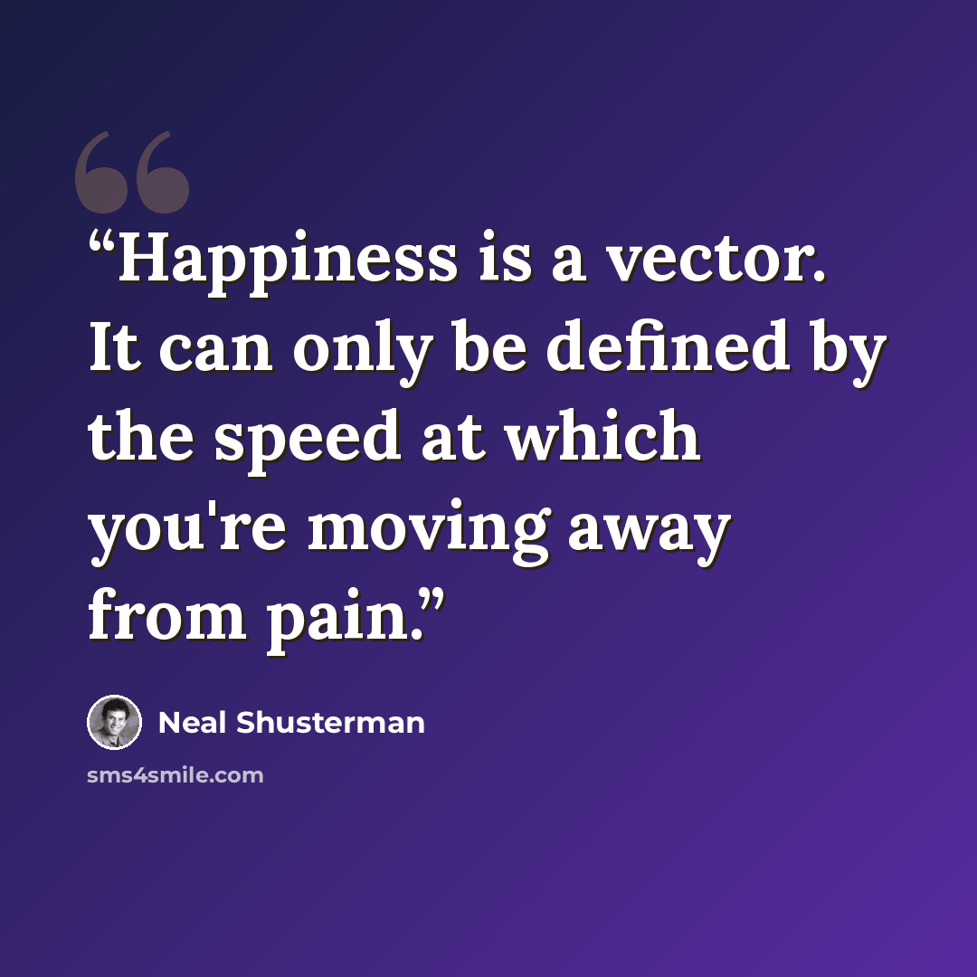 “Happiness is a vector. It can only be defined by the speed at which you're moving away from pain.” quote by Neal Shusterman