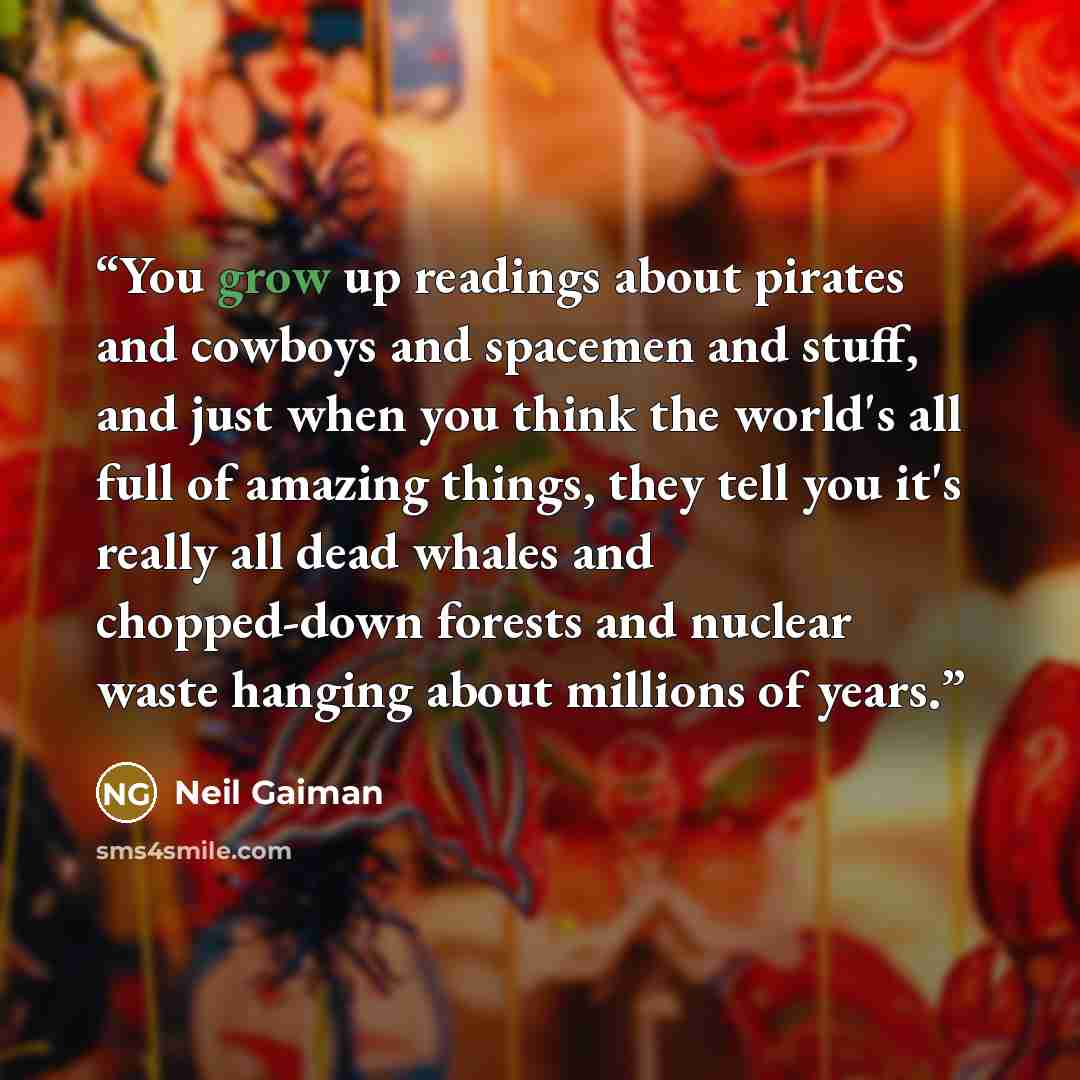 “You grow up readings about pirates and cowboys and spacemen and stuff, and just when you think the world's all full of amazing things, they tell you it's really all dead whales and chopped-down forests and nuclear waste hanging about millions of years.” quote by Neil Gaiman