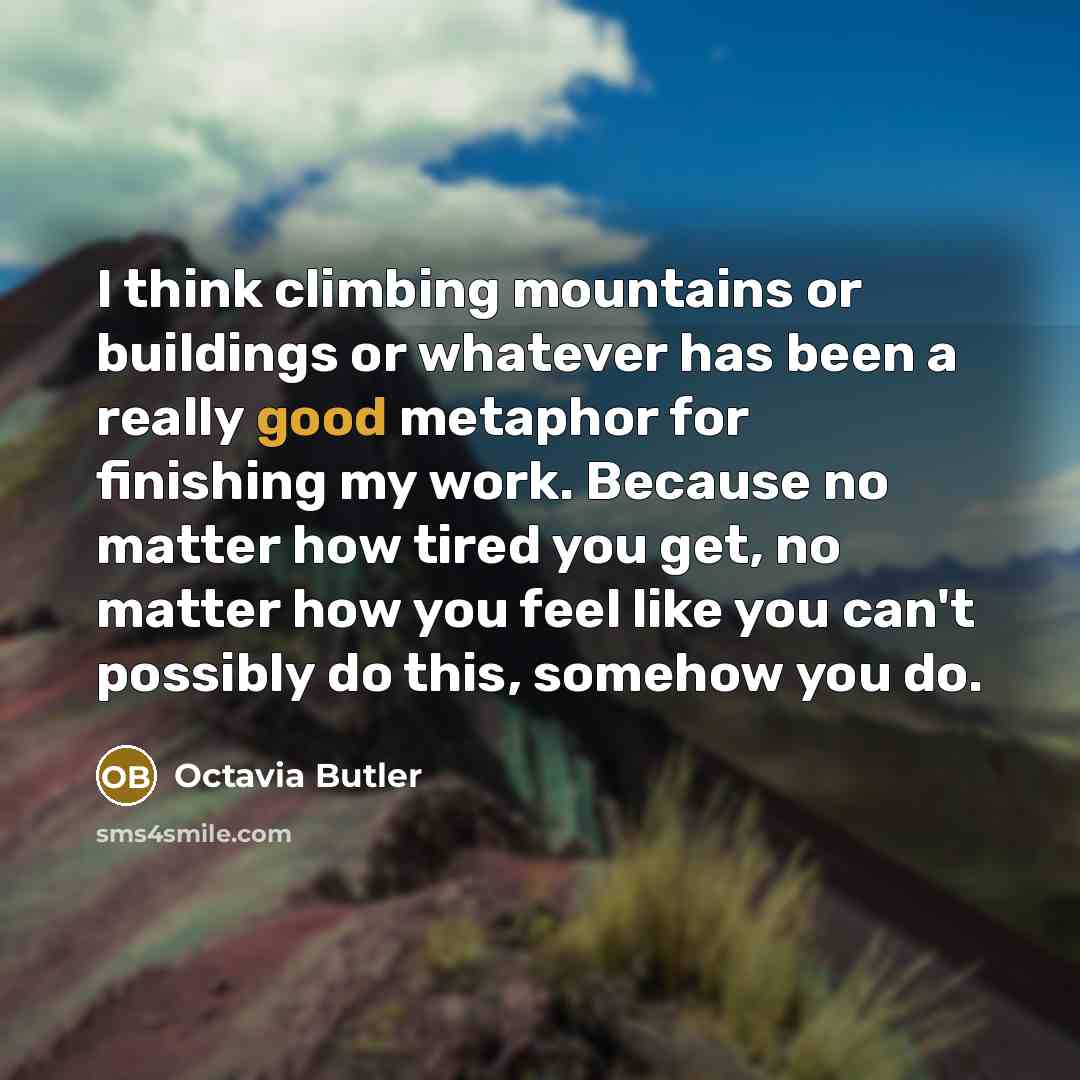 “I think climbing mountains or buildings or whatever has been a really good metaphor for finishing my work. Because no matter how tired you get, no matter how you feel like you can't possibly do this, somehow you do.” quote by Octavia Butler