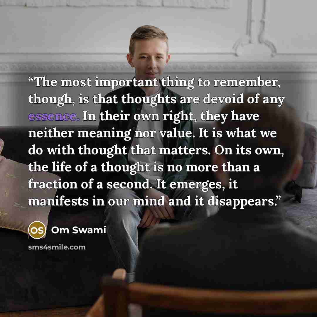 “The most important thing to remember, though, is that thoughts are devoid of any essence. In their own right, they have neither meaning nor value. It is what we do with thought that matters. On its own, the life of a thought is no more than a fraction of a second. It emerges, it manifests in our…” quote by Om Swami