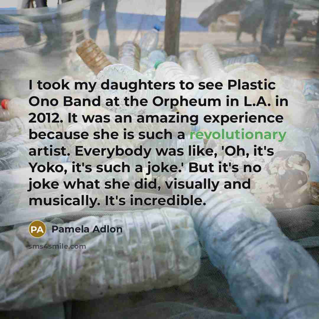“I took my daughters to see Plastic Ono Band at the Orpheum in L.A. in 2012. It was an amazing experience because she is such a revolutionary artist. Everybody was like, 'Oh, it's Yoko, it's such a joke.' But it's no joke what she did, visually and musically. It's incredible.” quote by Pamela Adlon