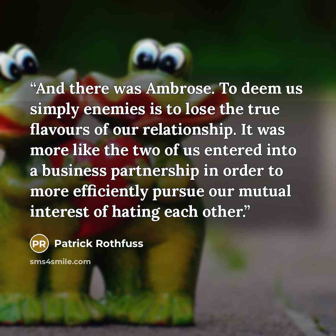 “And there was Ambrose. To deem us simply enemies is to lose the true flavours of our relationship. It was more like the two of us entered into a business partnership in order to more efficiently pursue our mutual interest of hating each other.” quote by Patrick Rothfuss
