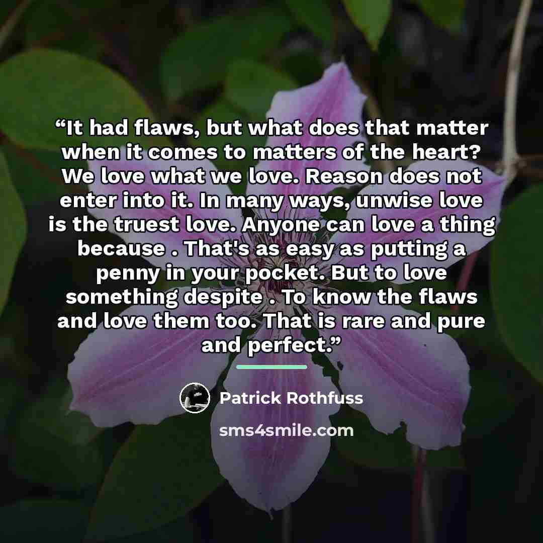 “It had flaws, but what does that matter when it comes to matters of the heart? We love what we love. Reason does not enter into it. In many ways, unwise love is the truest love. Anyone can love a thing because . That's as easy as putting a penny in your pocket. But to love something despite . To…” quote by Patrick Rothfuss