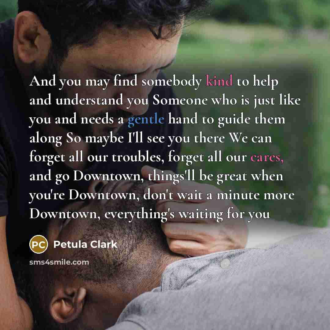 “And you may find somebody kind to help and understand you Someone who is just like you and needs a gentle hand to guide them along So maybe I'll see you there We can forget all our troubles, forget all our cares, and go Downtown, things'll be great when you're Downtown, don't wait a minute more…” quote by Petula Clark