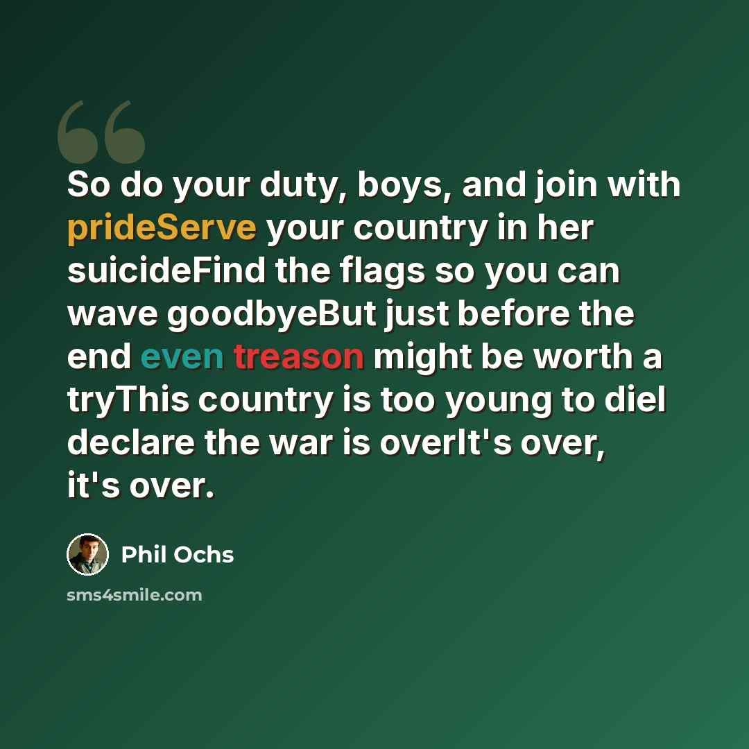 “So do your duty, boys, and join with prideServe your country in her suicideFind the flags so you can wave goodbyeBut just before the end even treason might be worth a tryThis country is too young to dieI declare the war is overIt's over, it's over.” quote by Phil Ochs