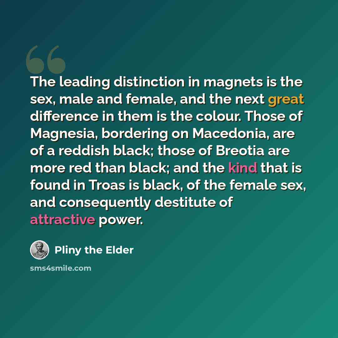 “The leading distinction in magnets is the sex, male and female, and the next great difference in them is the colour. Those of Magnesia, bordering on Macedonia, are of a reddish black; those of Breotia are more red than black; and the kind that is found in Troas is black, of the female sex, and…” quote by Pliny the Elder