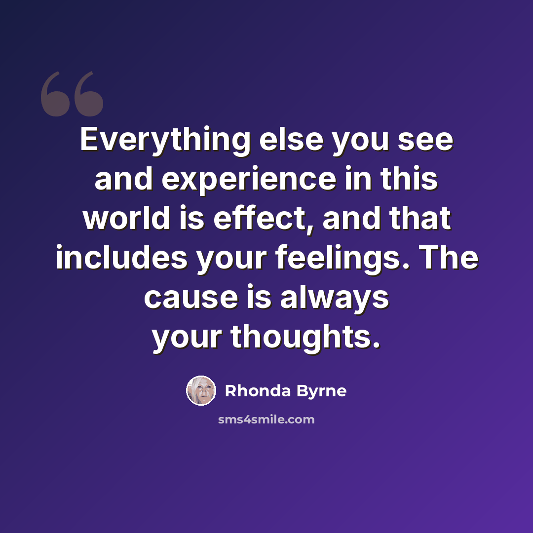 “Everything else you see and experience in this world is effect, and that includes your feelings. The cause is always your thoughts.” quote by Rhonda Byrne
