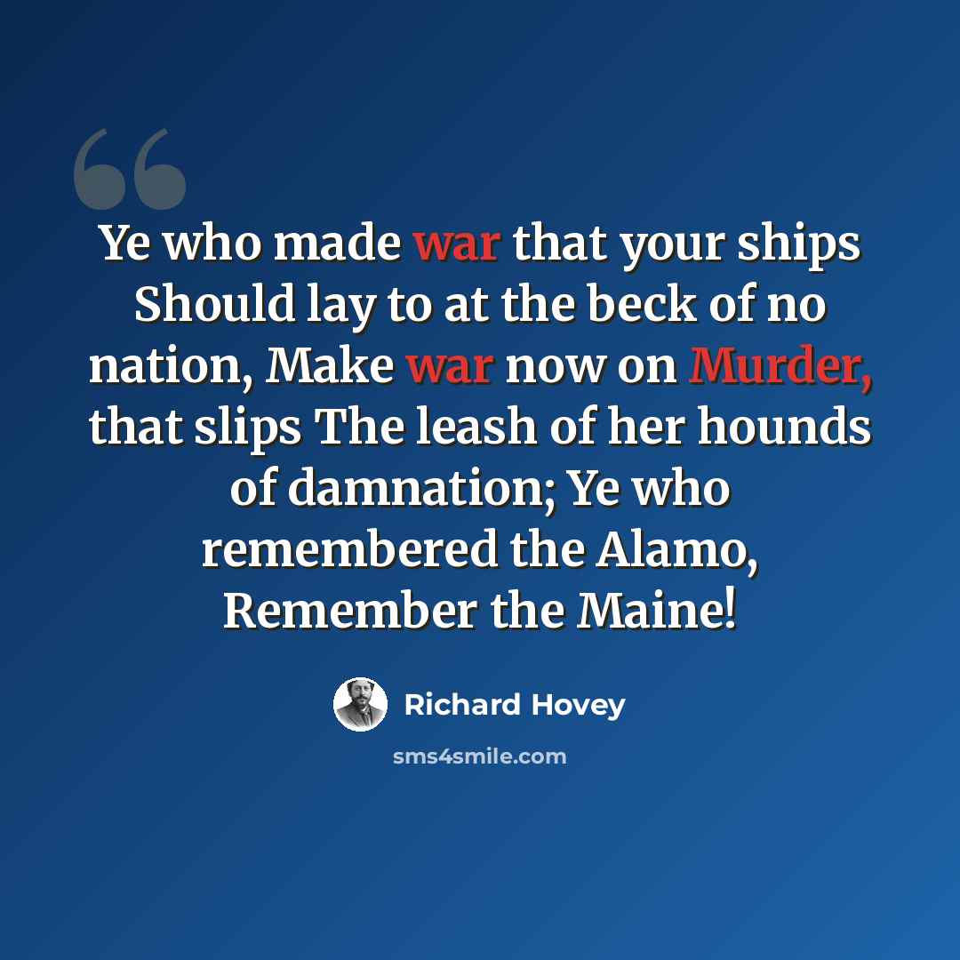 “Ye who made war that your ships Should lay to at the beck of no nation, Make war now on Murder, that slips The leash of her hounds of damnation; Ye who remembered the Alamo, Remember the Maine!” quote by Richard Hovey