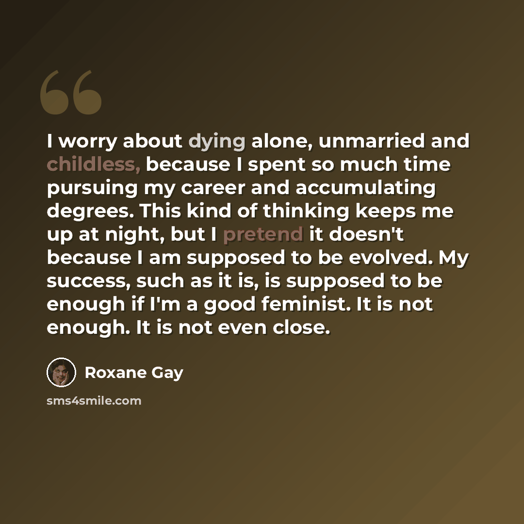 “I worry about dying alone, unmarried and childless, because I spent so much time pursuing my career and accumulating degrees. This kind of thinking keeps me up at night, but I pretend it doesn't because I am supposed to be evolved. My success, such as it is, is supposed to be enough if I'm a good…” quote by Roxane Gay