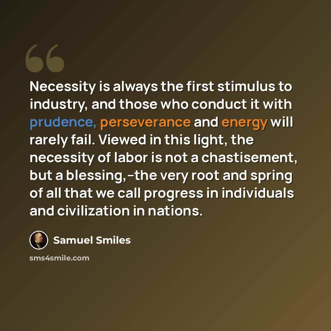“Necessity is always the first stimulus to industry, and those who conduct it with prudence, perseverance and energy will rarely fail. Viewed in this light, the necessity of labor is not a chastisement, but a blessing,--the very root and spring of all that we call progress in individuals and…” quote by Samuel Smiles