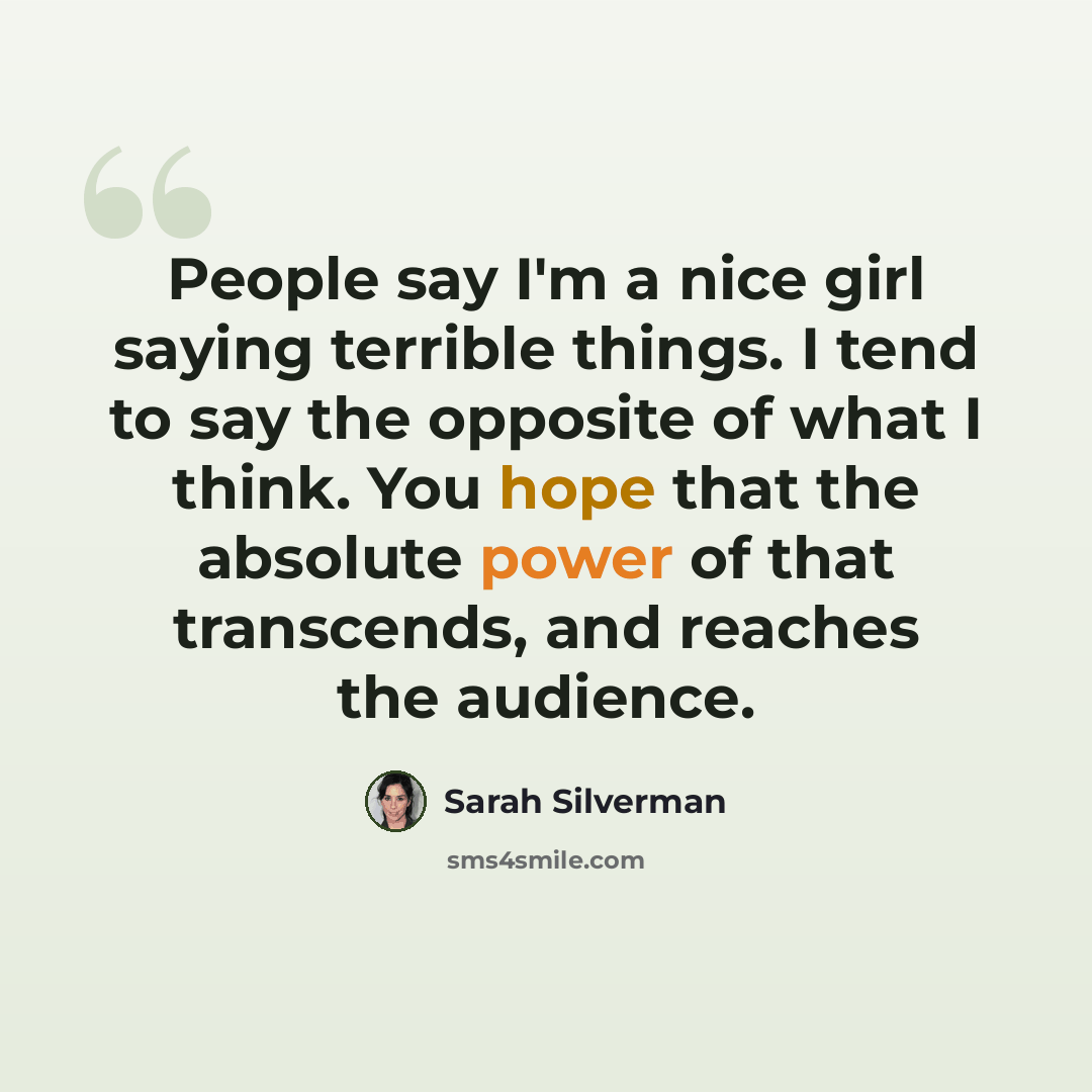 “People say I'm a nice girl saying terrible things. I tend to say the opposite of what I think. You hope that the absolute power of that transcends, and reaches the audience.” quote by Sarah Silverman