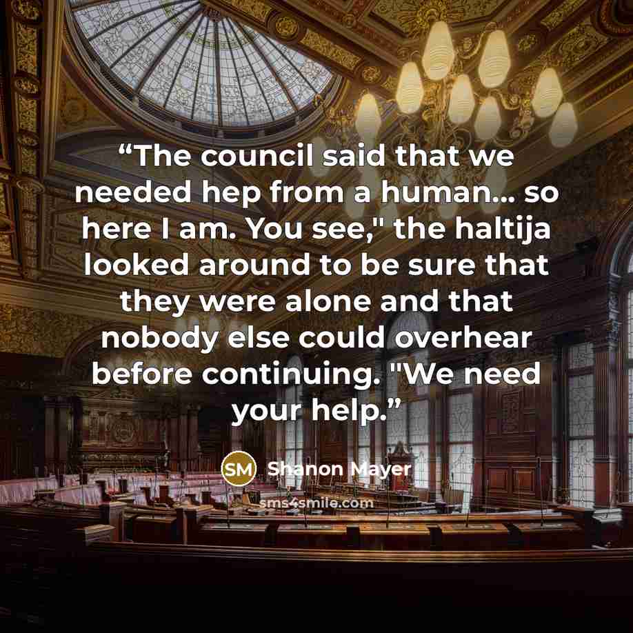 “The council said that we needed hep from a human... so here I am. You see," the haltija looked around to be sure that they were alone and that nobody else could overhear before continuing. "We need your help.” quote by Shanon Mayer