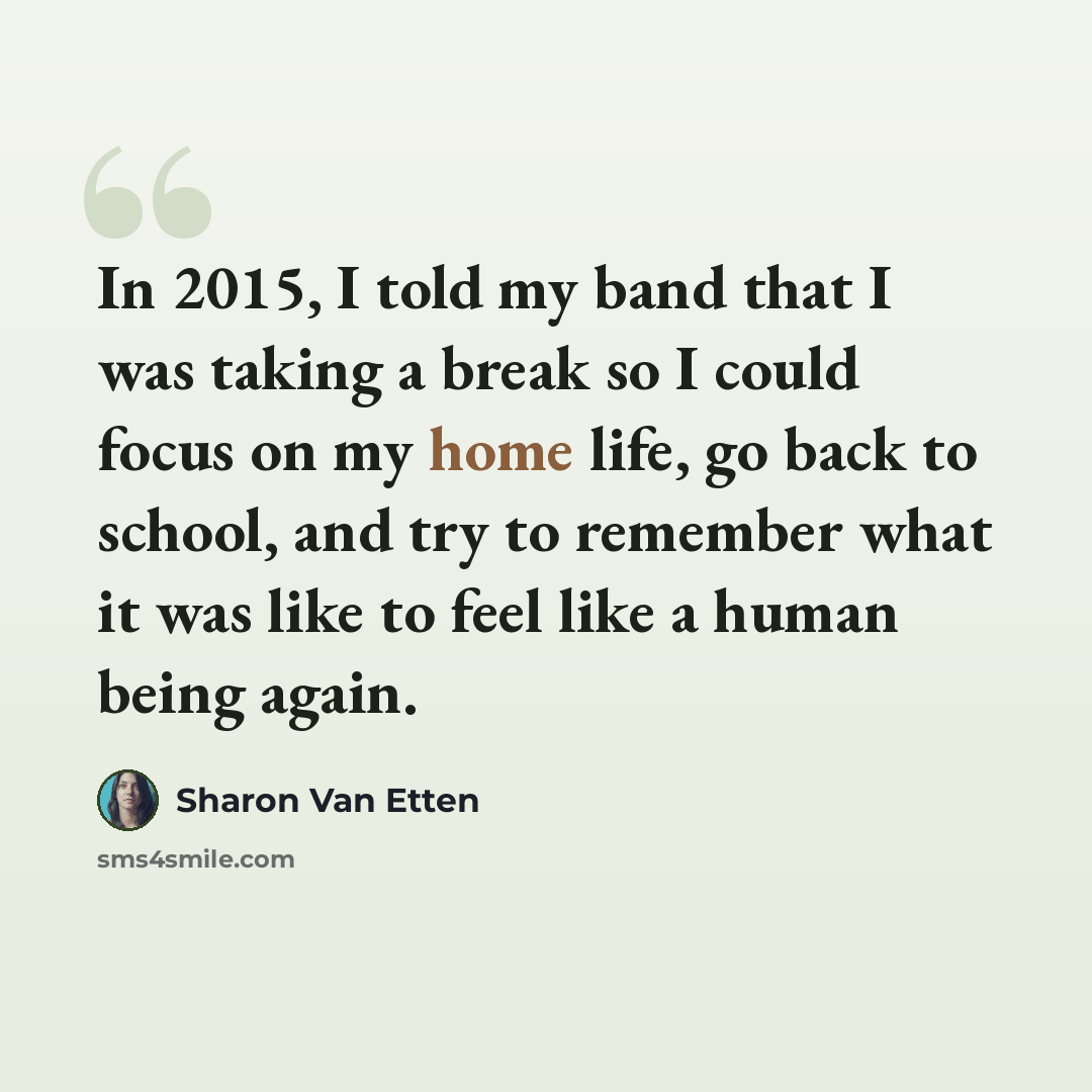 “In 2015, I told my band that I was taking a break so I could focus on my home life, go back to school, and try to remember what it was like to feel like a human being again.” quote by Sharon Van Etten