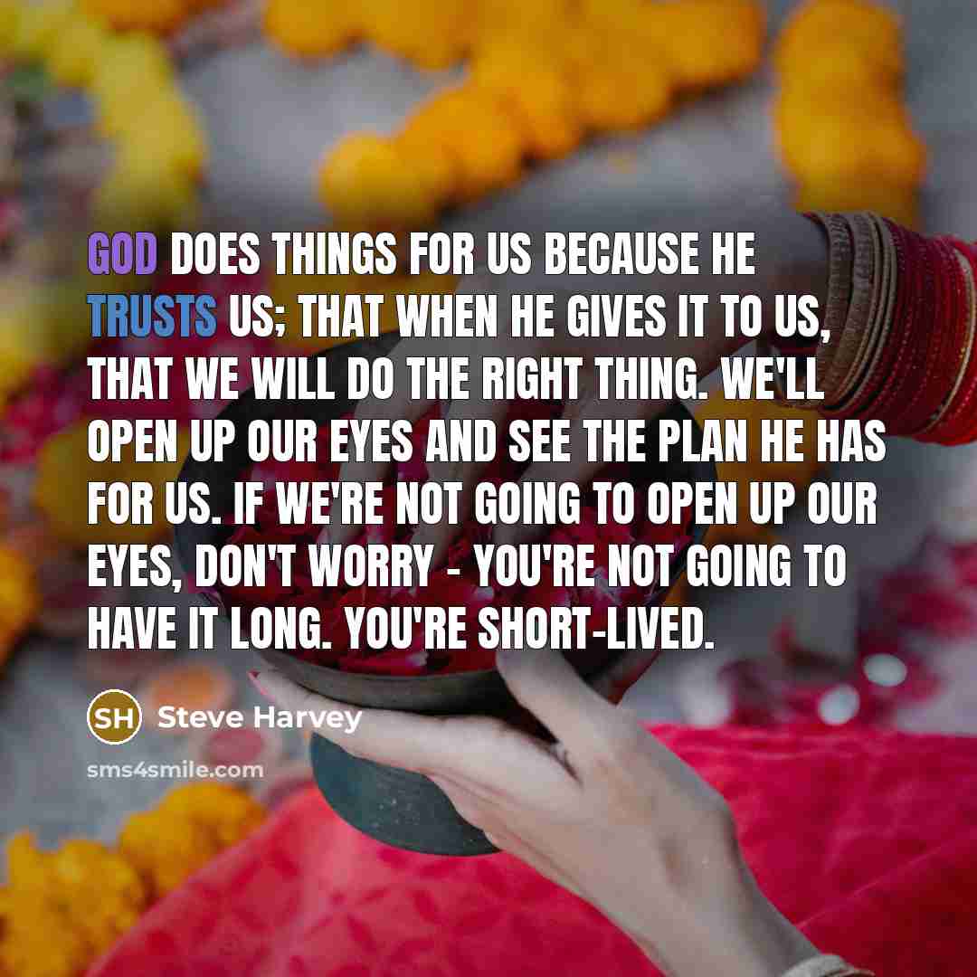 “God does things for us because He trusts us; that when He gives it to us, that we will do the right thing. We'll open up our eyes and see the plan He has for us. If we're not going to open up our eyes, don't worry - you're not going to have it long. You're short-lived.” quote by Steve Harvey