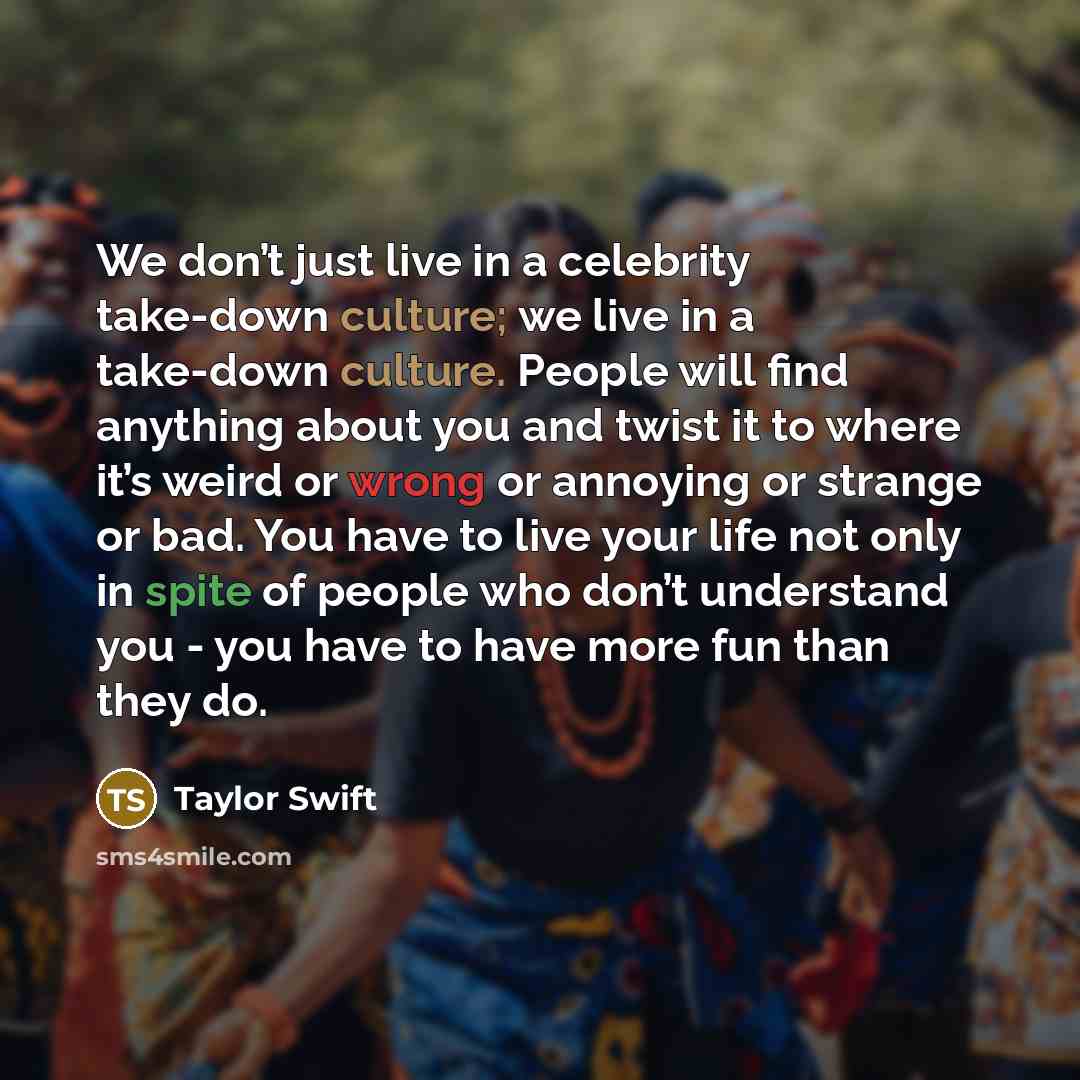 “We don’t just live in a celebrity take-down culture; we live in a take-down culture. People will find anything about you and twist it to where it’s weird or wrong or annoying or strange or bad. You have to live your life not only in spite of people who don’t understand you - you have to have more…” quote by Taylor Swift