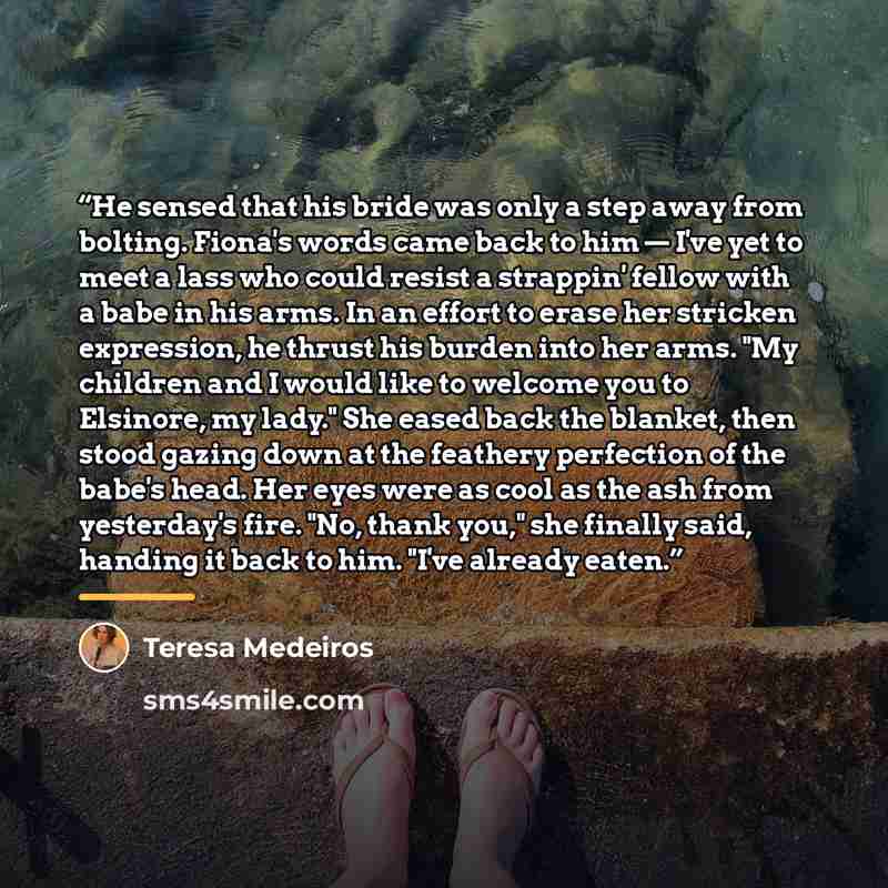 “He sensed that his bride was only a step away from bolting. Fiona's words came back to him — I've yet to meet a lass who could resist a strappin' fellow with a babe in his arms. In an effort to erase her stricken expression, he thrust his burden into her arms. "My children and I would like to…” quote by Teresa Medeiros