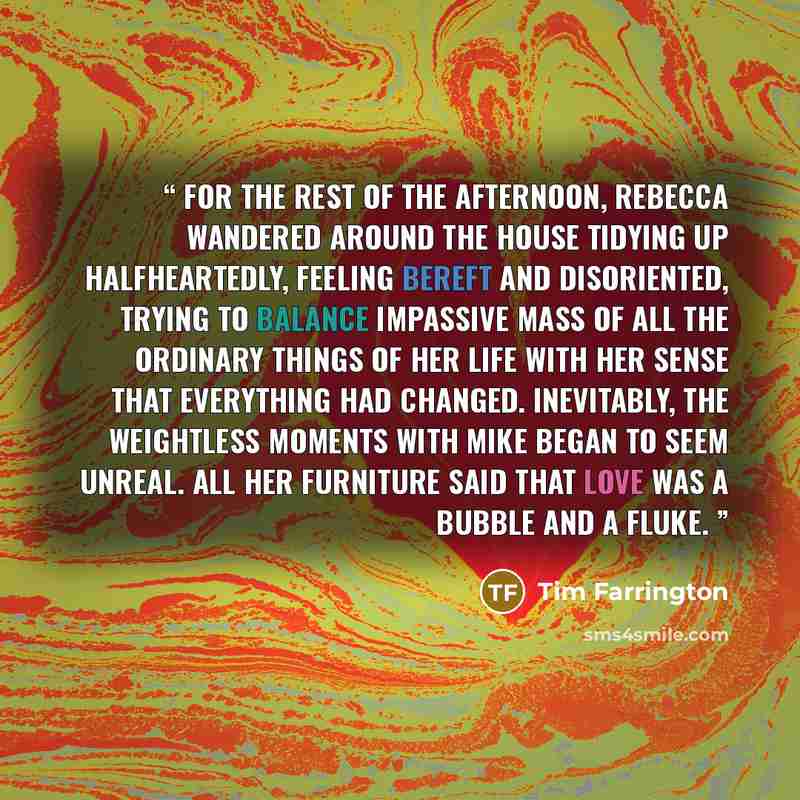 “For the rest of the afternoon, Rebecca wandered around the house tidying up halfheartedly, feeling bereft and disoriented, trying to balance impassive mass of all the ordinary things of her life with her sense that everything had changed. Inevitably, the weightless moments with Mike began to seem…” quote by Tim Farrington