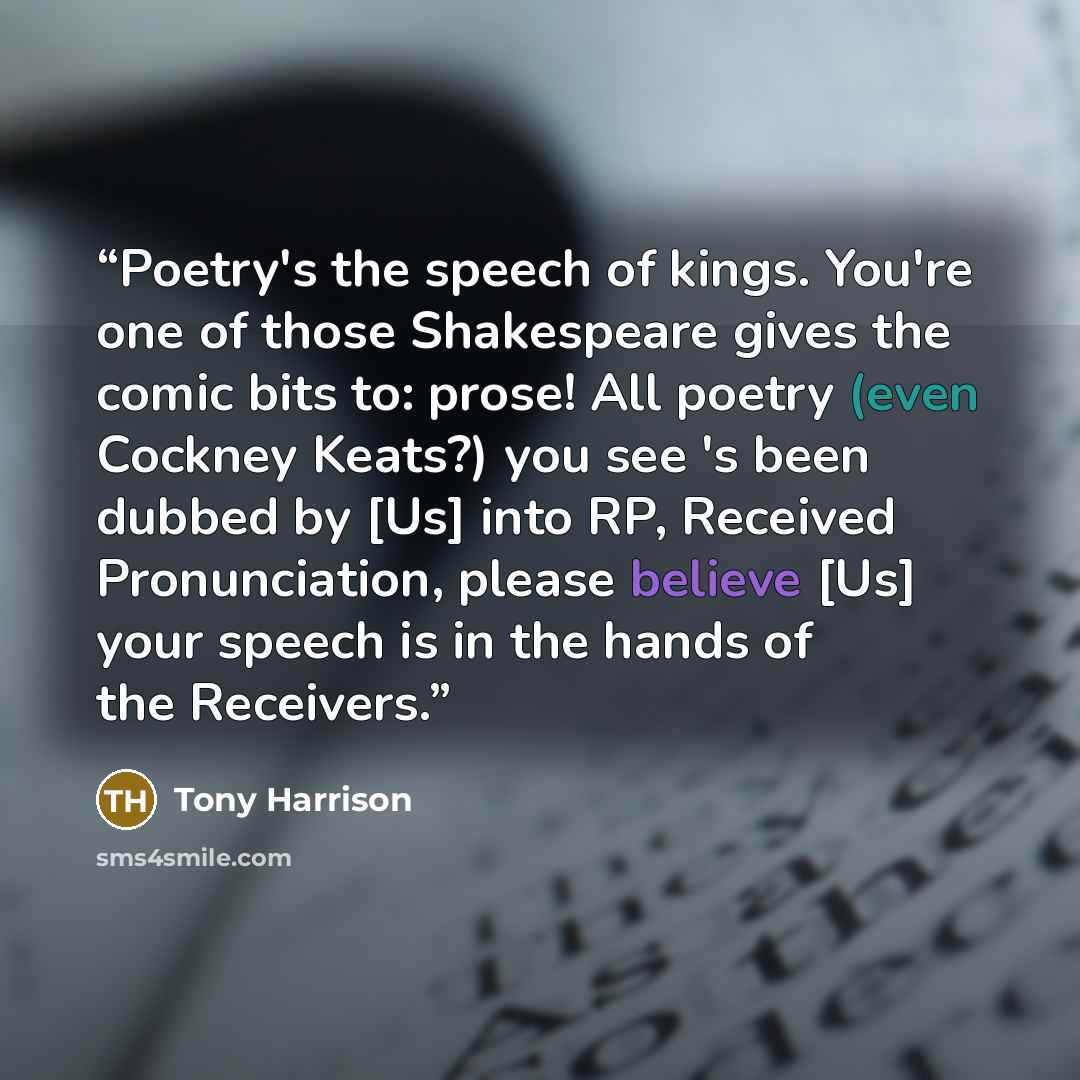 “Poetry's the speech of kings. You're one of those Shakespeare gives the comic bits to: prose! All poetry (even Cockney Keats?) you see 's been dubbed by [Us] into RP, Received Pronunciation, please believe [Us] your speech is in the hands of the Receivers.” quote by Tony Harrison