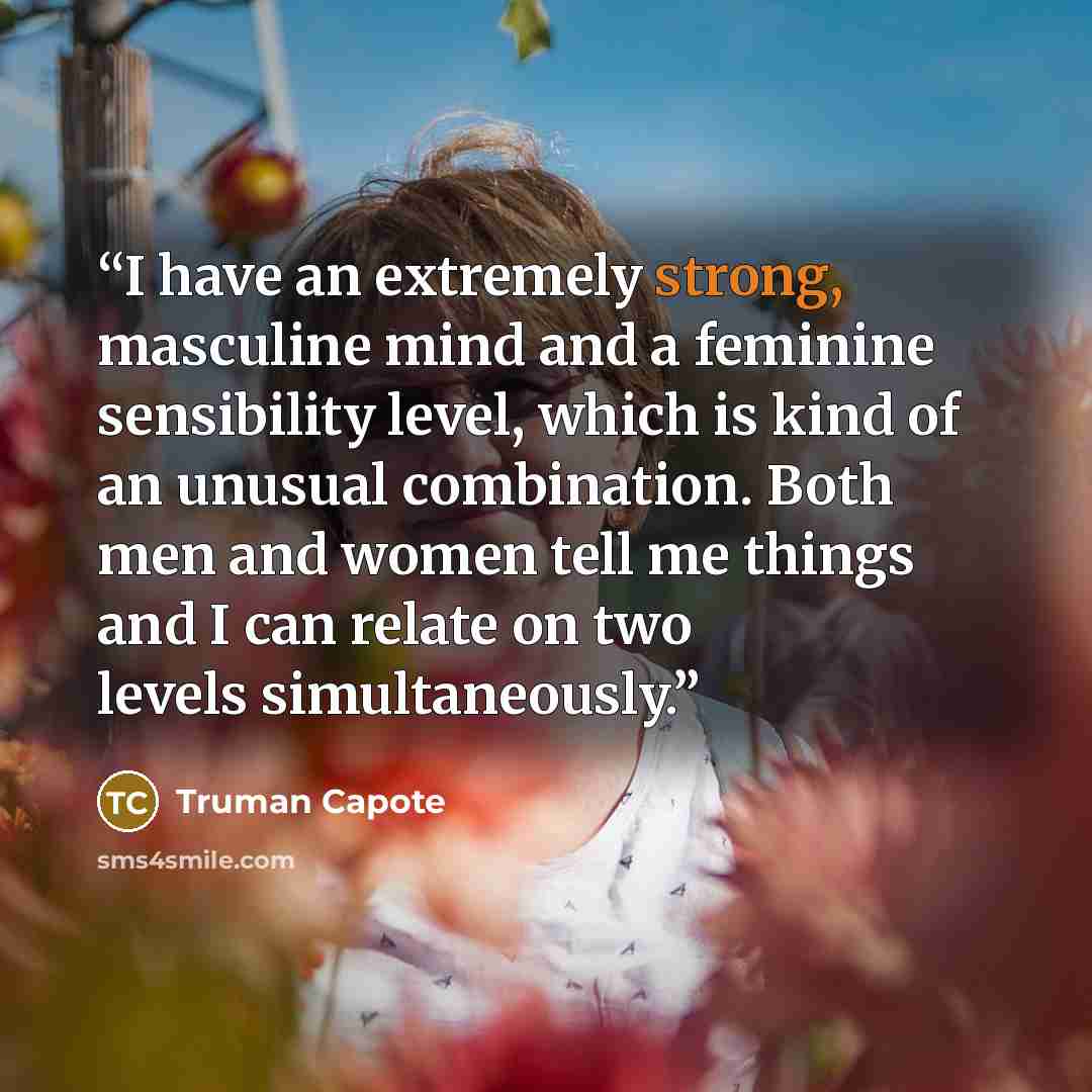 “I have an extremely strong, masculine mind and a feminine sensibility level, which is kind of an unusual combination. Both men and women tell me things and I can relate on two levels simultaneously.” quote by Truman Capote