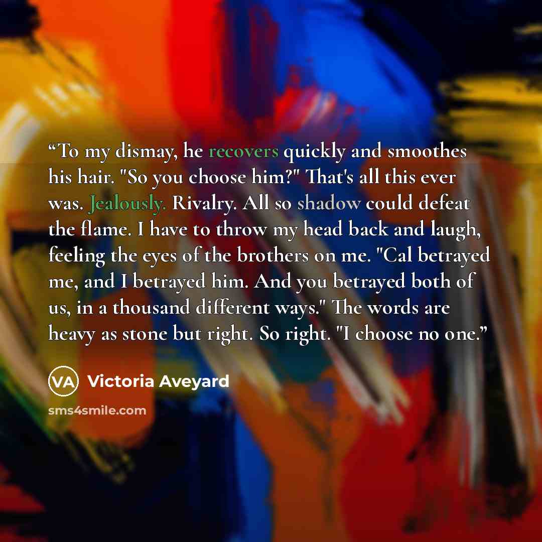 “To my dismay, he recovers quickly and smoothes his hair. "So you choose him?" That's all this ever was. Jealously. Rivalry. All so shadow could defeat the flame. I have to throw my head back and laugh, feeling the eyes of the brothers on me. "Cal betrayed me, and I betrayed him. And you betrayed…” quote by Victoria Aveyard