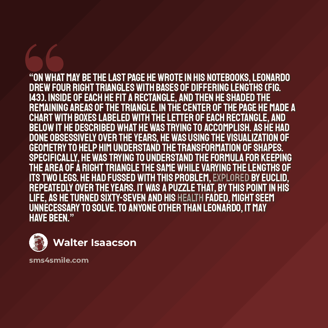 “On what may be the last page he wrote in his notebooks, Leonardo drew four right triangles with bases of differing lengths (fig. 143). Inside of each he fit a rectangle, and then he shaded the remaining areas of the triangle. In the center of the page he made a chart with boxes labeled with the…” quote by Walter Isaacson