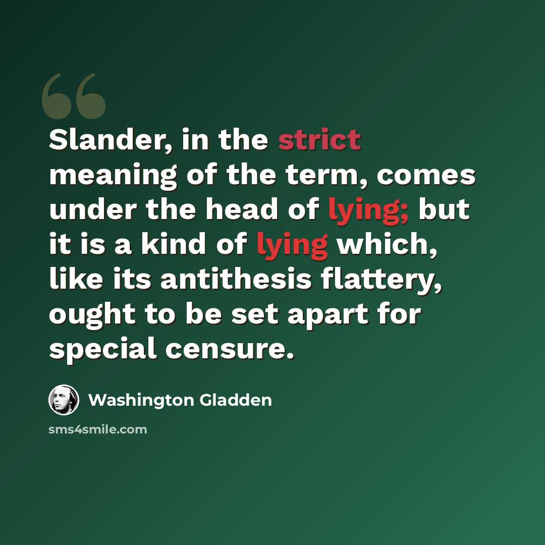 “Slander, in the strict meaning of the term, comes under the head of lying; but it is a kind of lying which, like its antithesis flattery, ought to be set apart for special censure.” quote by Washington Gladden
