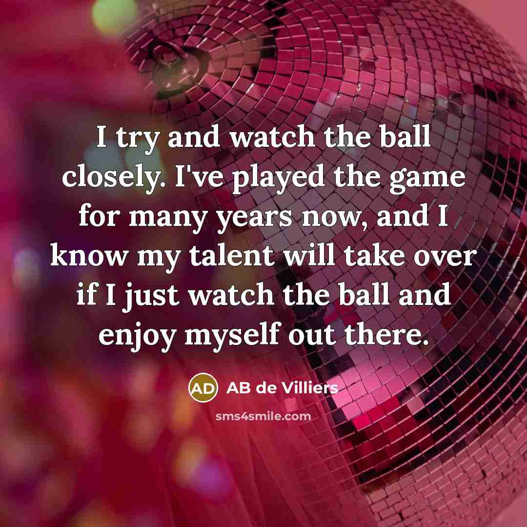 “I try and watch the ball closely. I've played the game for many years now, and I know my talent will take over if I just watch the ball and enjoy myself out there.” quote by AB de Villiers