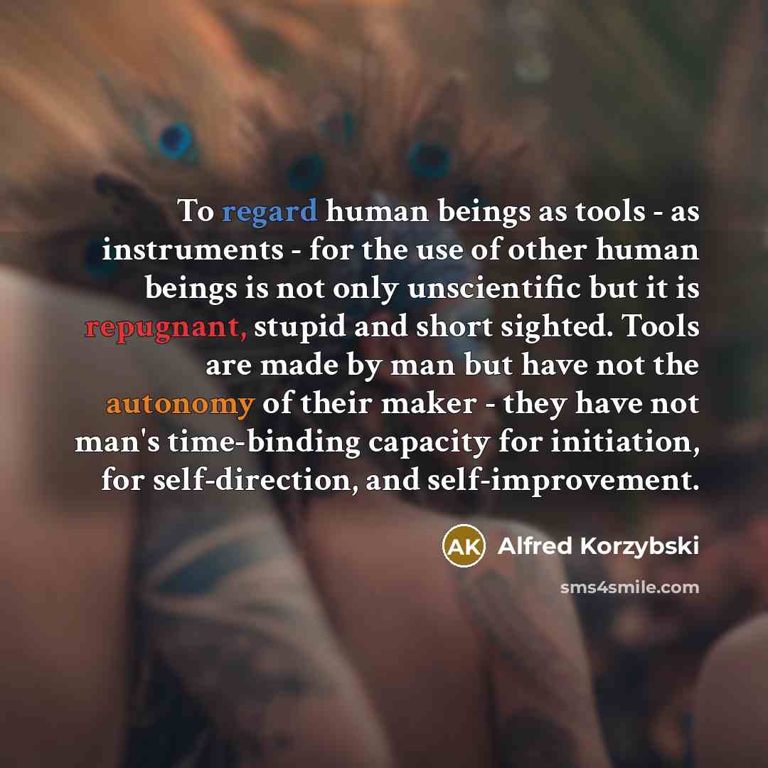 “To regard human beings as tools - as instruments - for the use of other human beings is not only unscientific but it is repugnant, stupid and short sighted. Tools are made by man but have not the autonomy of their maker - they have not man's time-binding capacity for initiation, for…” quote by Alfred Korzybski