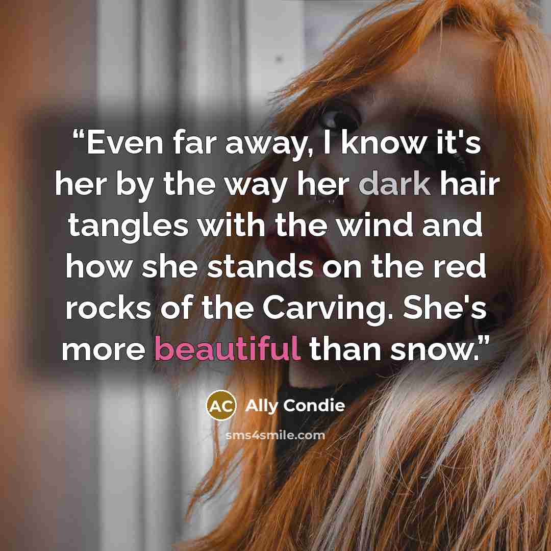 “Even far away, I know it's her by the way her dark hair tangles with the wind and how she stands on the red rocks of the Carving. She's more beautiful than snow.” quote by Ally Condie