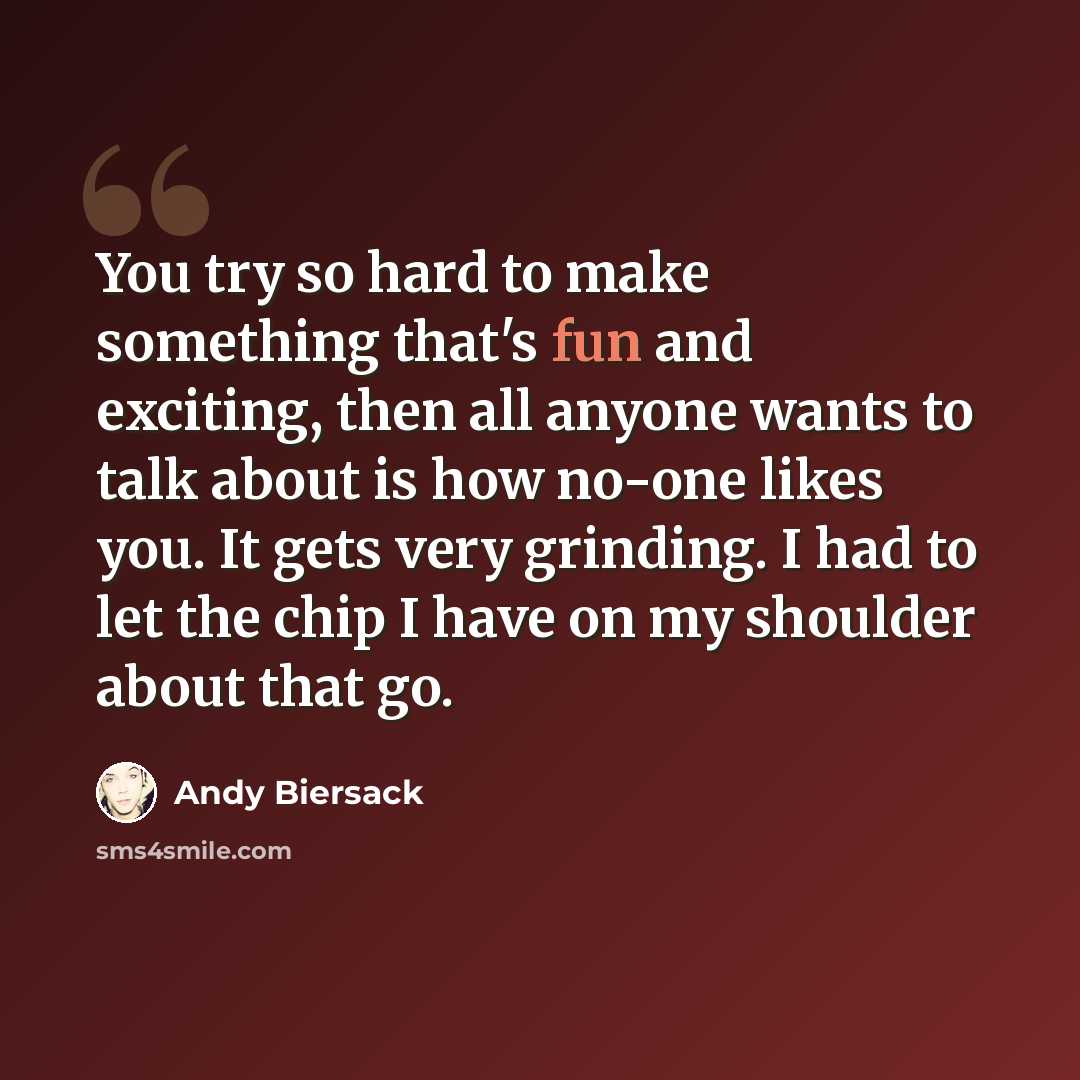 “You try so hard to make something that's fun and exciting, then all anyone wants to talk about is how no-one likes you. It gets very grinding. I had to let the chip I have on my shoulder about that go.” quote by Andy Biersack