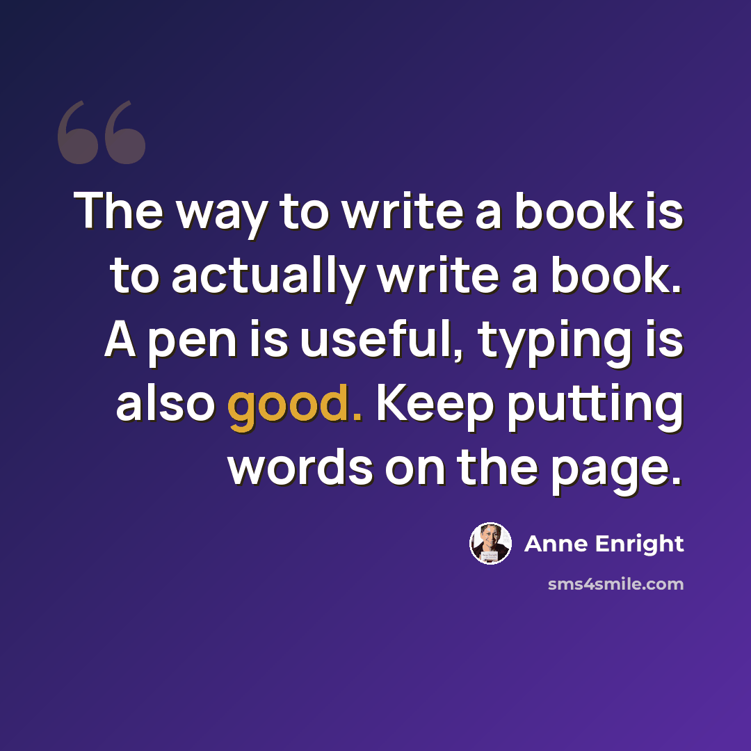 “The way to write a book is to actually write a book. A pen is useful, typing is also good. Keep putting words on the page.” quote by Anne Enright